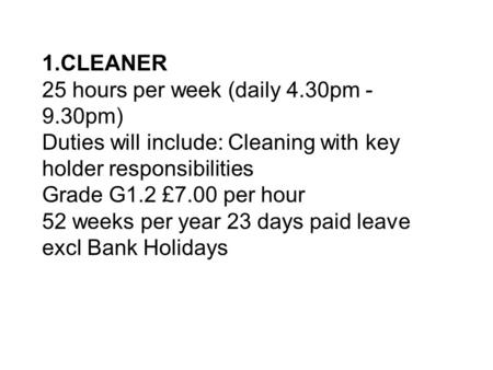 1.CLEANER 25 hours per week (daily 4.30pm - 9.30pm) Duties will include: Cleaning with key holder responsibilities Grade G1.2 £7.00 per hour 52 weeks per.
