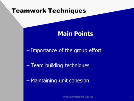 Unit Commanders' Course1 Teamwork Techniques Main Points –Importance of the group effort –Team building techniques –Maintaining unit cohesion.