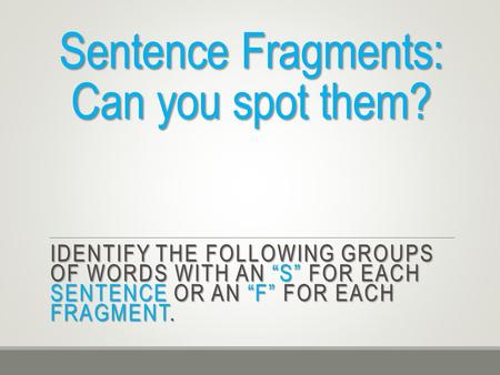Sentence Fragments: Can you spot them? IDENTIFY THE FOLLOWING GROUPS OF WORDS WITH AN “S” FOR EACH SENTENCE OR AN “F” FOR EACH FRAGMENT.