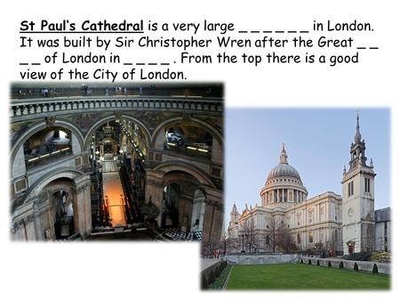 St Paul‘s Cathedral is a very large _ _ _ _ _ _ in London. It was built by Sir Christopher Wren after the Great _ _ _ _ of London in _ _ _ _. From the.