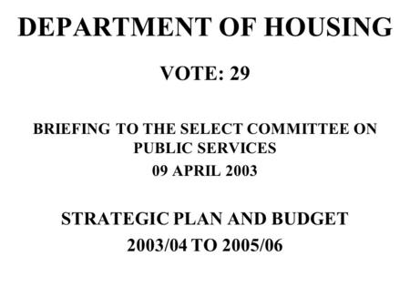 DEPARTMENT OF HOUSING VOTE: 29 BRIEFING TO THE SELECT COMMITTEE ON PUBLIC SERVICES 09 APRIL 2003 STRATEGIC PLAN AND BUDGET 2003/04 TO 2005/06.