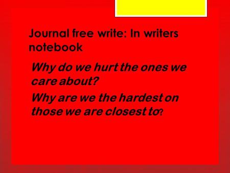 Journal free write: In writers notebook Why do we hurt the ones we care about? Why are we the hardest on those we are closest to ?
