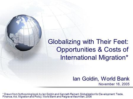 Globalizing with Their Feet: Opportunities & Costs of International Migration* Ian Goldin, World Bank November 16, 2005 * Drawn from forthcoming book by.