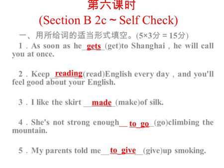 第六课时 (Section B 2c ～ Self Check) 一、用所给词的适当形式填空。 (5 × 3 分＝ 15 分 ) 1 ． As soon as he__ __(get)to Shanghai ， he will call you at once. 2 ． Keep__ __(read)English.