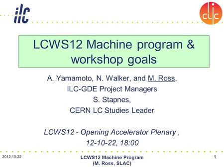 A. Yamamoto, N. Walker, and M. Ross, ILC-GDE Project Managers S. Stapnes, CERN LC Studies Leader LCWS12 - Opening Accelerator Plenary, 12-10-22, 18:00.