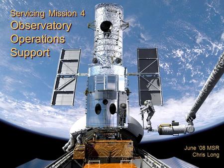 Servicing Mission 4 ObservatoryOperationsSupport ObservatoryOperationsSupport June ’08 MSR Chris Long.