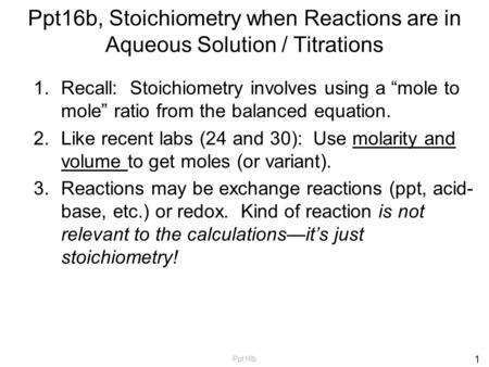 Ppt16b, Stoichiometry when Reactions are in Aqueous Solution / Titrations 1.Recall: Stoichiometry involves using a “mole to mole” ratio from the balanced.