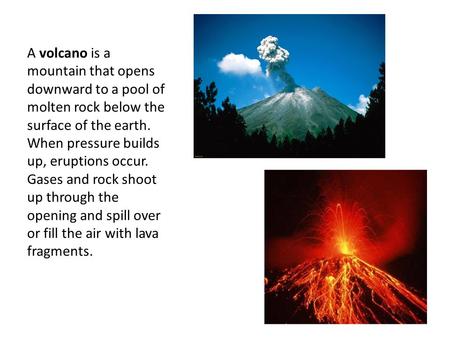 Volcanoes A volcano is a mountain that opens downward to a pool of molten rock below the surface of the earth. When pressure builds up, eruptions occur.