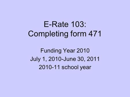 E-Rate 103: Completing form 471 Funding Year 2010 July 1, 2010-June 30, 2011 2010-11 school year.