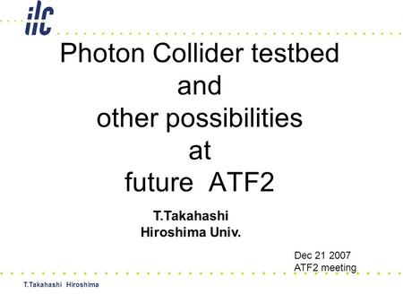 T.Takahashi Hiroshima Photon Collider testbed and other possibilities at future ATF2 T.Takahashi Hiroshima Univ. Dec 21 2007 ATF2 meeting.