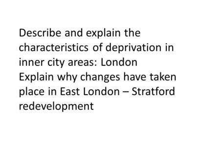 Describe and explain the characteristics of deprivation in inner city areas: London Explain why changes have taken place in East London – Stratford redevelopment.