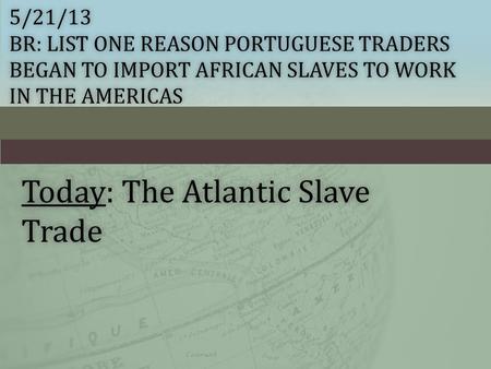 5/21/13 BR: LIST ONE REASON PORTUGUESE TRADERS BEGAN TO IMPORT AFRICAN SLAVES TO WORK IN THE AMERICAS Today: The Atlantic Slave Trade.