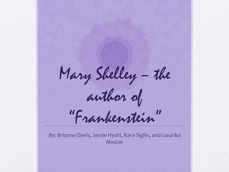 Mary Shelley – the author of “Frankenstein” By: Brianna Davis, Jamie Hyatt, Kara Siglin, and Gaurika Mester.