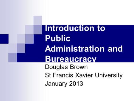 Introduction to Public Administration and Bureaucracy Douglas Brown St Francis Xavier University January 2013.
