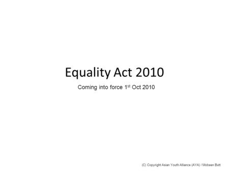 Equality Act 2010 Coming into force 1 st Oct 2010 (C) Copyright Asian Youth Alliance (AYA) / Mobeen Butt.