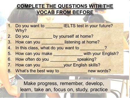 COMPLETE THE QUESTIONS WITH THE VOCAB FROM BEFORE 1.Do you want to _______ IELTS test in your future? Why? 2.Do you _________ by yourself at home? 3.How.