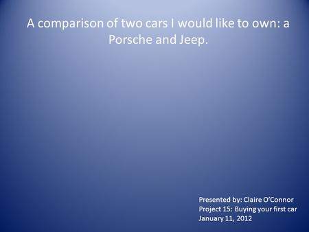 A comparison of two cars I would like to own: a Porsche and Jeep. Presented by: Claire O’Connor Project 15: Buying your first car January 11, 2012.