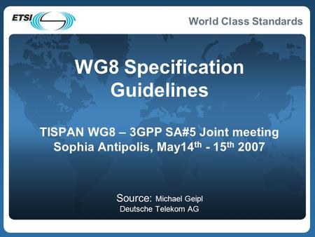 World Class Standards WG8 Specification Guidelines TISPAN WG8 – 3GPP SA#5 Joint meeting Sophia Antipolis, May14 th - 15 th 2007 Source: Michael Geipl Deutsche.