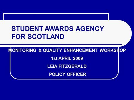 STUDENT AWARDS AGENCY FOR SCOTLAND MONITORING & QUALITY ENHANCEMENT WORKSHOP 1st APRIL 2009 LEIA FITZGERALD POLICY OFFICER.