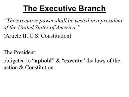 The Executive Branch “The executive power shall be vested in a president of the United States of America.” (Article II, U.S. Constitution) The President:
