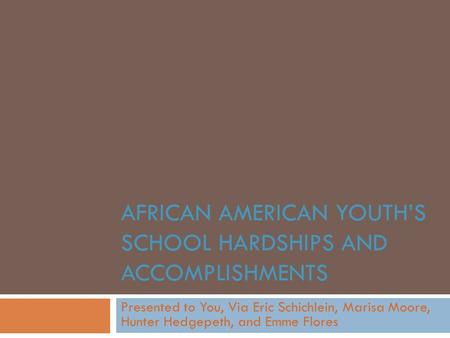AFRICAN AMERICAN YOUTH’S SCHOOL HARDSHIPS AND ACCOMPLISHMENTS Presented to You, Via Eric Schichlein, Marisa Moore, Hunter Hedgepeth, and Emme Flores.