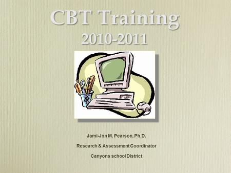 CBT Training 2010-2011 Jami-Jon M. Pearson, Ph.D. Research & Assessment Coordinator Canyons school District Jami-Jon M. Pearson, Ph.D. Research & Assessment.