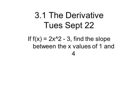 3.1 The Derivative Tues Sept 22 If f(x) = 2x^2 - 3, find the slope between the x values of 1 and 4.