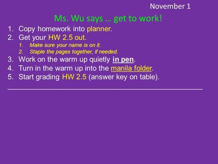 November 1 Ms. Wu says … get to work! 1.Copy homework into planner. 2.Get your HW 2.5 out. 1.Make sure your name is on it. 2.Staple the pages together,