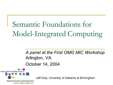 Semantic Foundations for Model-Integrated Computing A panel at the First OMG MIC Workshop Arlington, VA October 14, 2004 Jeff Gray, University of Alabama.