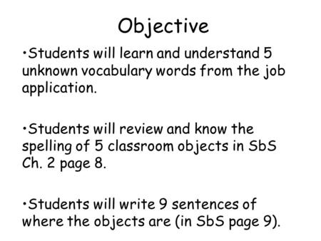 Objective Students will learn and understand 5 unknown vocabulary words from the job application. Students will review and know the spelling of 5 classroom.