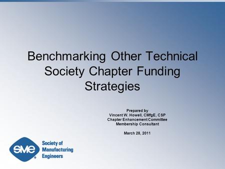 Benchmarking Other Technical Society Chapter Funding Strategies Prepared by Vincent W. Howell, CMfgE, CSP Chapter Enhancement Committee Membership Consultant.