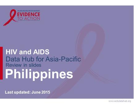 Www.aidsdatahub.org HIV and AIDS Data Hub for Asia-Pacific Review in slides Philippines Last updated: June 2015.