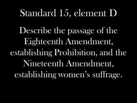 Standard 15, element D Describe the passage of the Eighteenth Amendment, establishing Prohibition, and the Nineteenth Amendment, establishing women’s suffrage.