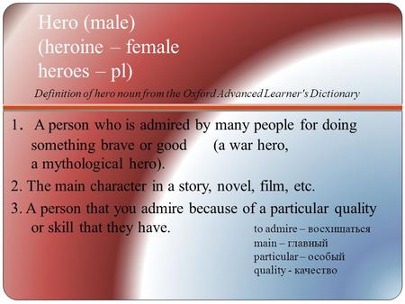 Hero (male) (heroine – female heroes – pl) 1. A person who is admired by many people for doing something brave or good (a war hero, a mythological hero).