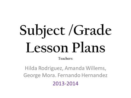 Subject /Grade Lesson Plans Teachers: Hilda Rodriguez, Amanda Willems, George Mora. Fernando Hernandez 2013-2014.
