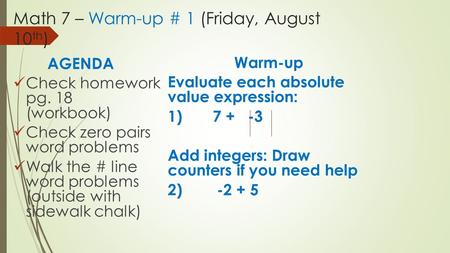 Math 7 – Warm-up # 1 (Friday, August 10 th ) AGENDA Check homework pg. 18 (workbook) Check zero pairs word problems Walk the # line word problems (outside.