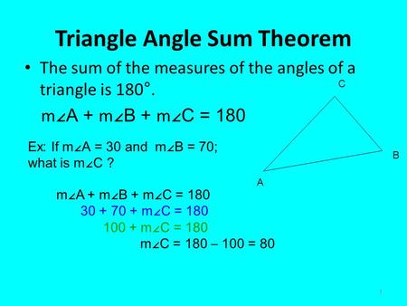 1 Triangle Angle Sum Theorem The sum of the measures of the angles of a triangle is 180°. m ∠A + m ∠B + m ∠C = 180 A B C Ex: If m ∠A = 30 and m∠B = 70;