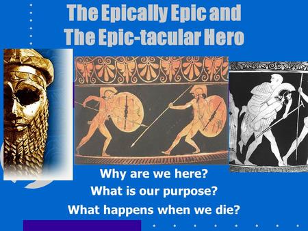 The Epically Epic and The Epic-tacular Hero Why are we here? What is our purpose? What happens when we die?