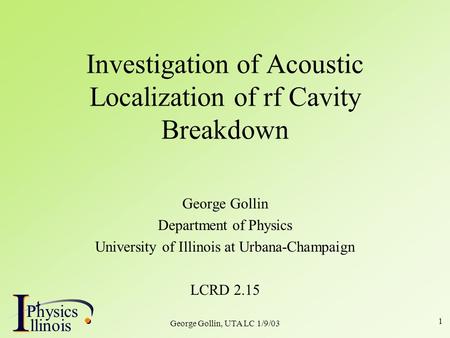 I PhysicsP I llinois George Gollin, UTA LC 1/9/03 1 Investigation of Acoustic Localization of rf Cavity Breakdown George Gollin Department of Physics University.