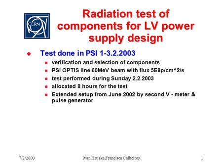 7/2/2003Ivan Hruska,Francisca Calheiros1 Radiation test of components for LV power supply design  Test done in PSI 1-3.2.2003 verification and selection.