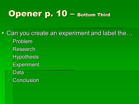 Opener p. 10 – Bottom Third  Can you create an experiment and label the…  Problem  Research  Hypothesis  Experiment  Data  Conclusion.