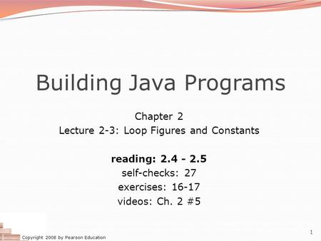 Copyright 2008 by Pearson Education 1 Building Java Programs Chapter 2 Lecture 2-3: Loop Figures and Constants reading: 2.4 - 2.5 self-checks: 27 exercises: