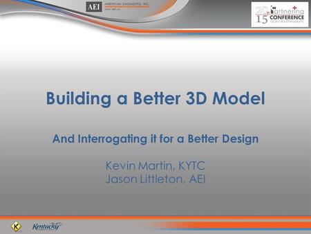 Building a Better 3D Model And Interrogating it for a Better Design Kevin Martin, KYTC Jason Littleton, AEI.