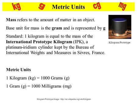 Metric Units Mass refers to the amount of matter in an object. Base unit for mass is the gram and is represented by g Standard: 1 kilogram is equal to.