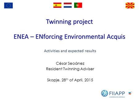 Twinning project ENEA – ENforcing Environmental Acquis César Seoánez Resident Twinning Adviser Skopje, 28 th of April, 2015 Activities and expected results.