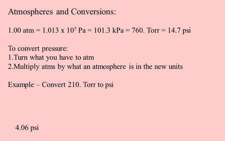 Atmospheres and Conversions: 1.00 atm = 1.013 x 10 5 Pa = 101.3 kPa = 760. Torr = 14.7 psi To convert pressure: 1.Turn what you have to atm 2.Multiply.