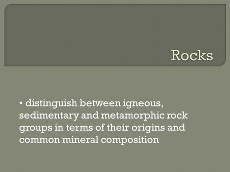 Rocks • distinguish between igneous, sedimentary and metamorphic rock groups in terms of their origins and common mineral composition.