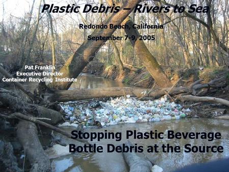 1Container Recycling Institute 2005 Plastic Debris – Rivers to Sea Redondo Beach, California September 7-9, 2005 Stopping Plastic Beverage Bottle Debris.