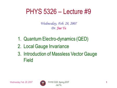 Wednesday, Feb. 28, 2007PHYS 5326, Spring 2007 Jae Yu 1 PHYS 5326 – Lecture #9 Wednesday, Feb. 28, 2007 Dr. Jae Yu 1.Quantum Electro-dynamics (QED) 2.Local.