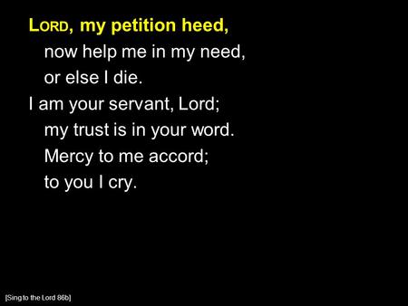 L ORD, my petition heed, now help me in my need, or else I die. I am your servant, Lord; my trust is in your word. Mercy to me accord; to you I cry. [Sing.